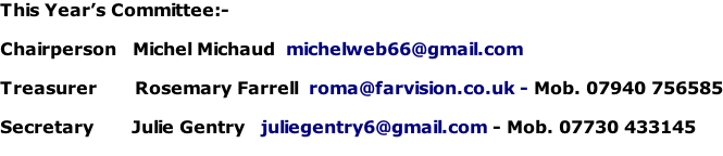 This Year’s Committee:-  Chairperson			Michel Michaud  michelweb66@gmail.com  Treasurer       Rosemary Farrell  roma@farvision.co.uk - Mob. 07940 756585  Secretary       Julie Gentry   juliegentry6@gmail.com - Mob. 07730 433145